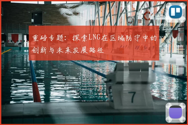 重磅专题：探索LNG在区域防守中的创新与未来发展路径