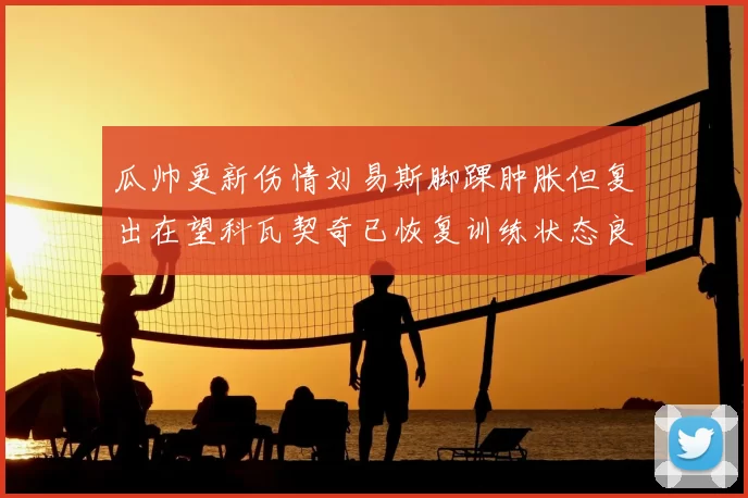 瓜帅更新伤情刘易斯脚踝肿胀但复出在望科瓦契奇已恢复训练状态良好