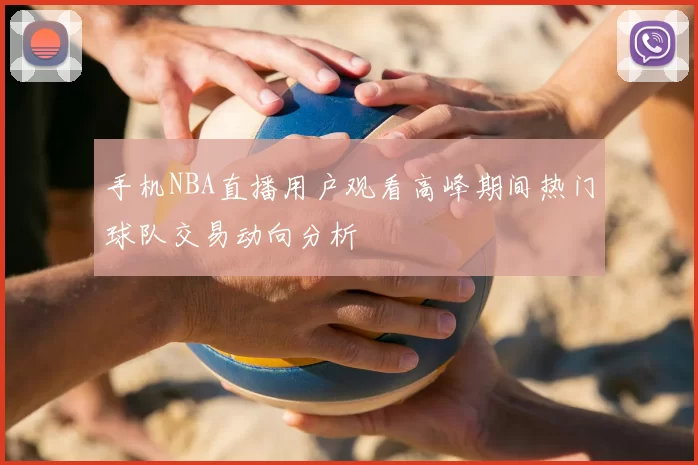手机NBA直播用户观看高峰期间热门球队交易动向分析