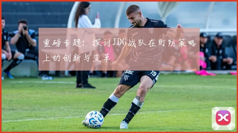 重磅专题：探讨JDG战队在盯防策略上的创新与变革