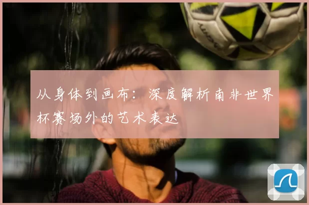 从身体到画布：深度解析南非世界杯赛场外的艺术表达