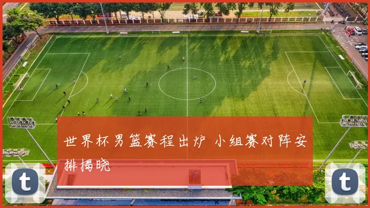 世界杯男篮赛程出炉 小组赛对阵安排揭晓