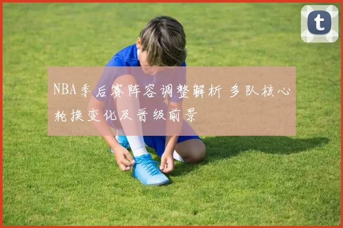 NBA季后赛阵容调整解析 多队核心轮换变化及晋级前景