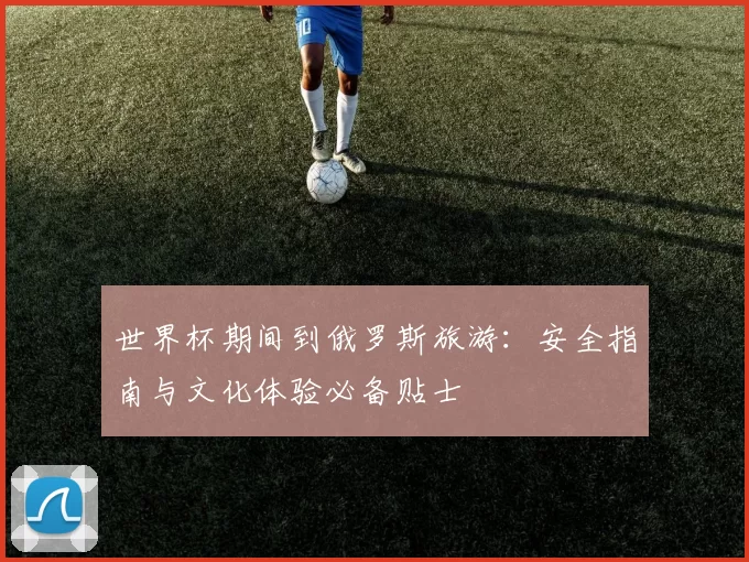 世界杯期间到俄罗斯旅游：安全指南与文化体验必备贴士
