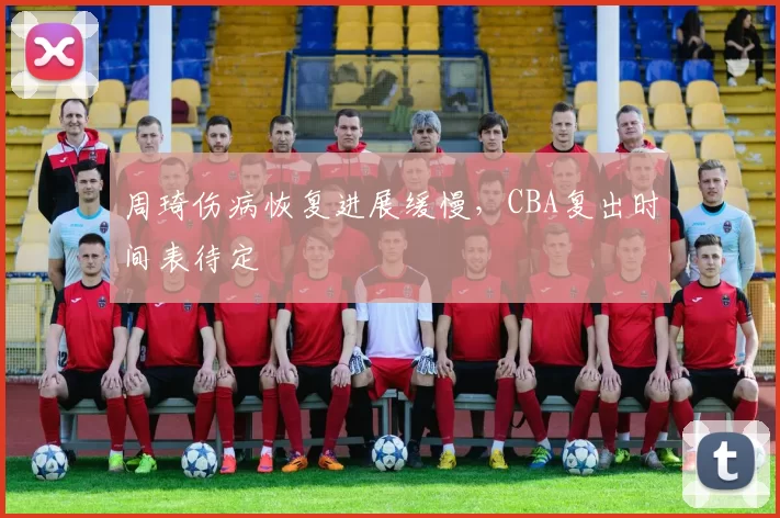 周琦伤病恢复进展缓慢，CBA复出时间表待定