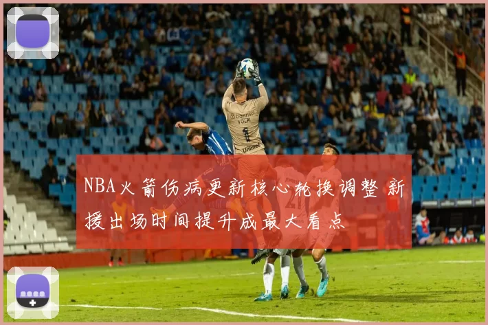 NBA火箭伤病更新核心轮换调整 新援出场时间提升成最大看点