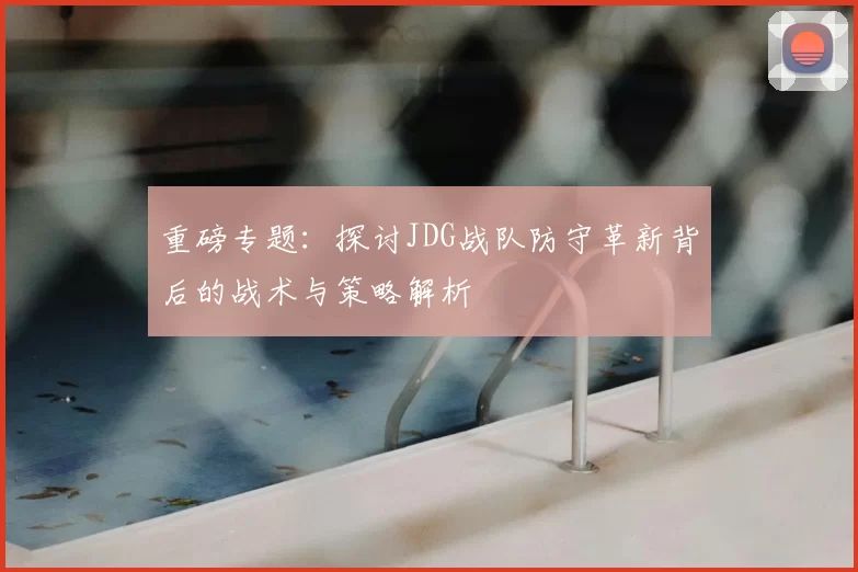 重磅专题：探讨JDG战队防守革新背后的战术与策略解析