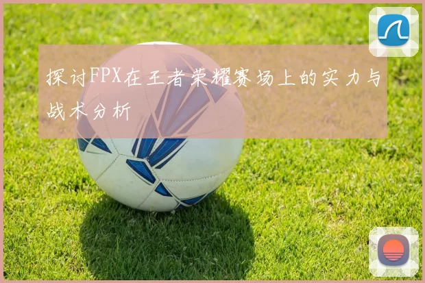 探讨FPX在王者荣耀赛场上的实力与战术分析