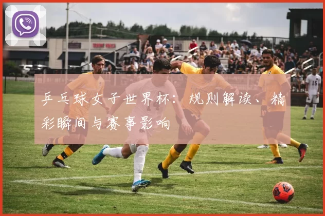 乒乓球女子世界杯：规则解读、精彩瞬间与赛事影响