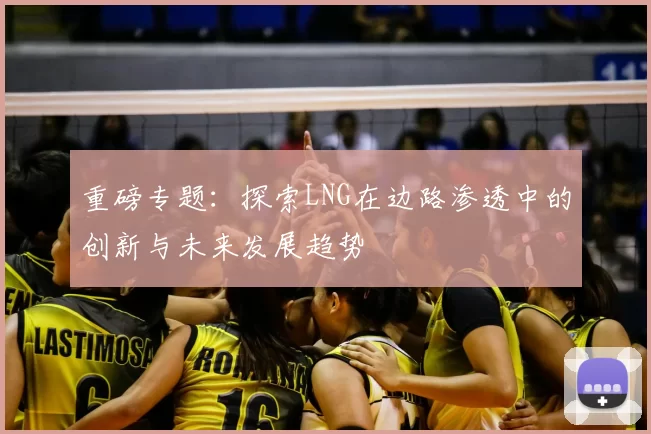 重磅专题：探索LNG在边路渗透中的创新与未来发展趋势