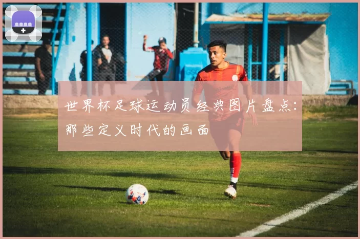 世界杯足球运动员经典图片盘点：那些定义时代的画面