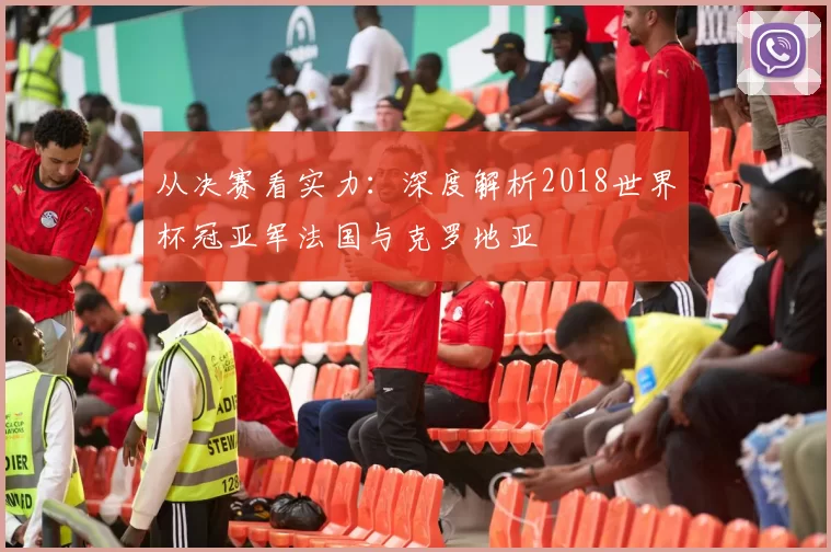 从决赛看实力：深度解析2018世界杯冠亚军法国与克罗地亚