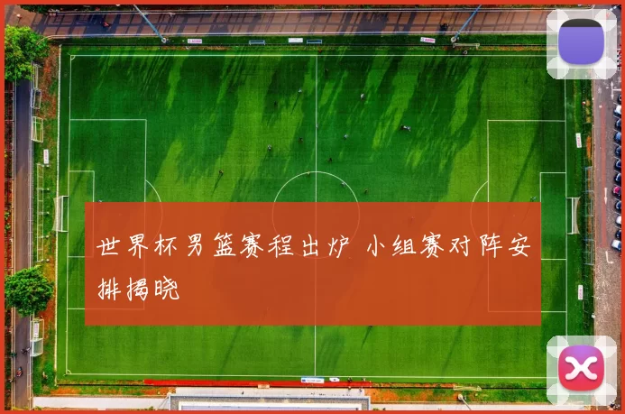 世界杯男篮赛程出炉 小组赛对阵安排揭晓
