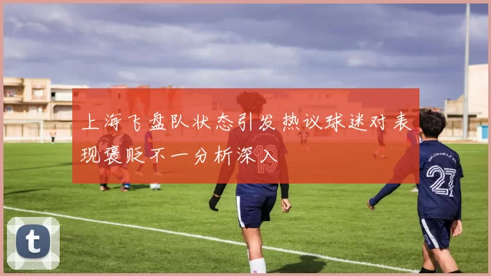上海飞盘队状态引发热议球迷对表现褒贬不一分析深入