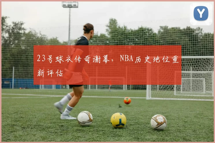 23号球衣传奇谢幕，NBA历史地位重新评估