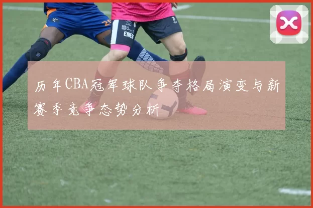 历年CBA冠军球队争夺格局演变与新赛季竞争态势分析