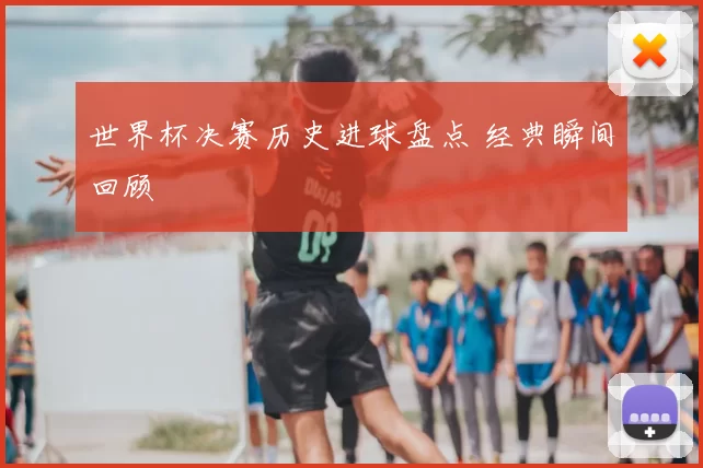 世界杯决赛历史进球盘点 经典瞬间回顾