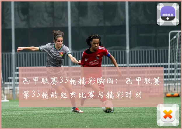 西甲联赛33轮精彩瞬间：西甲联赛第33轮的经典比赛与精彩时刻