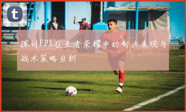 探讨FPX在王者荣耀中的耐力表现与战术策略分析