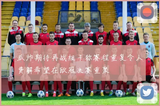 瓜帅期待再战纽卡称赛程重复令人费解希望在欧冠决赛重聚