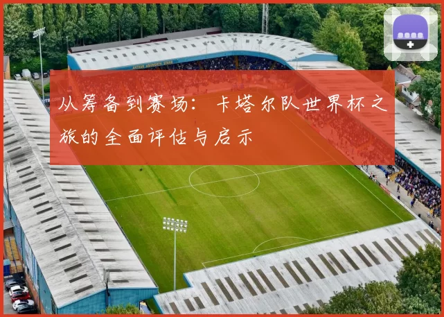 从筹备到赛场：卡塔尔队世界杯之旅的全面评估与启示