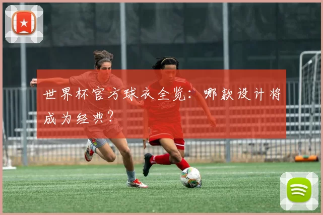 世界杯官方球衣全览：哪款设计将成为经典？