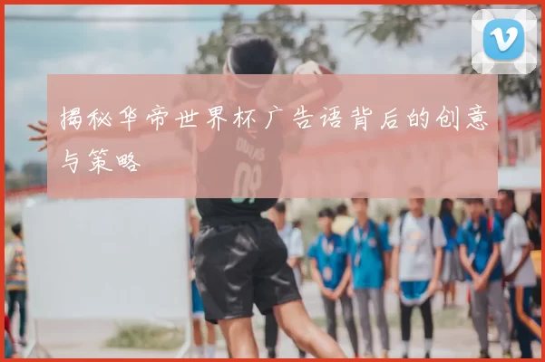揭秘华帝世界杯广告语背后的创意与策略
