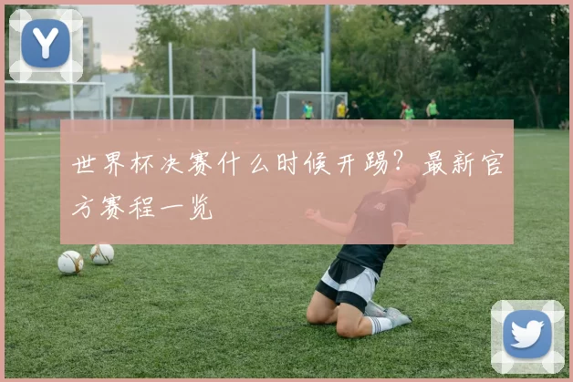 世界杯决赛什么时候开踢？最新官方赛程一览