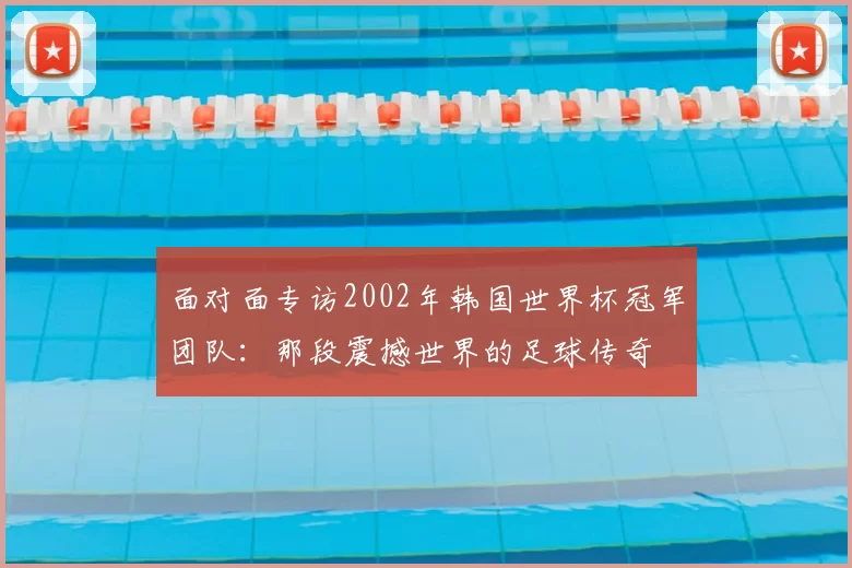 面对面专访2002年韩国世界杯冠军团队：那段震撼世界的足球传奇
