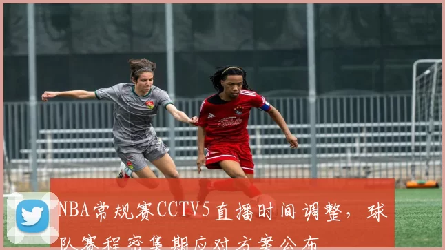 NBA常规赛CCTV5直播时间调整，球队赛程密集期应对方案公布