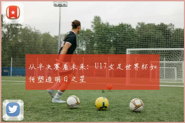 从半决赛看未来：U17女足世界杯如何塑造明日之星