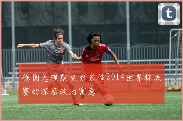 德国总理默克尔亲临2014世界杯决赛的深层政治寓意