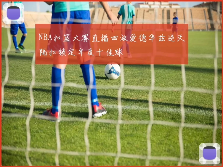 NBA扣篮大赛直播回放爱德华兹逆天隔扣锁定年度十佳球