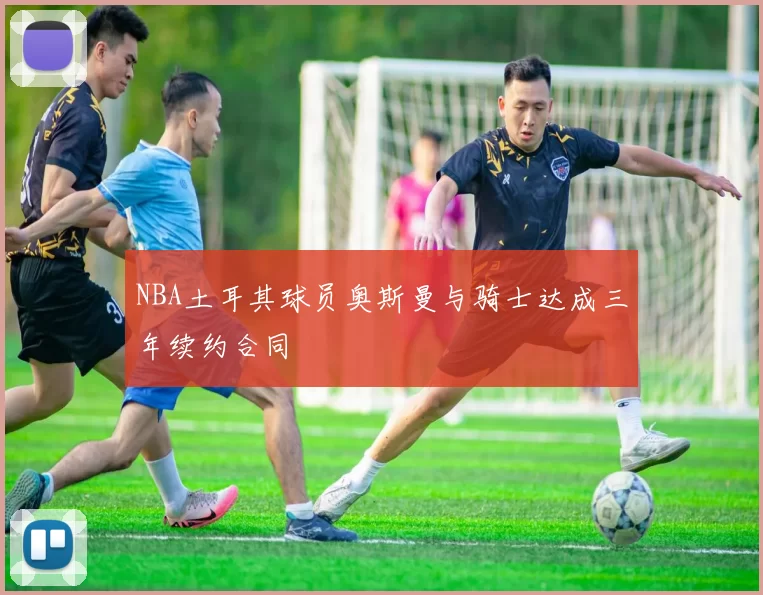 NBA土耳其球员奥斯曼与骑士达成三年续约合同