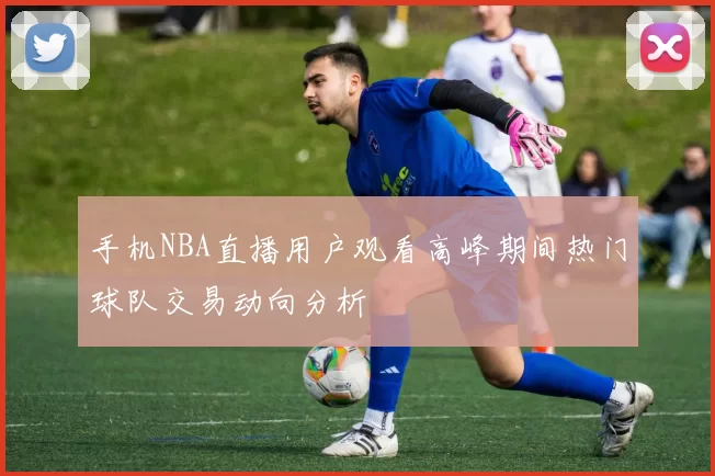 手机NBA直播用户观看高峰期间热门球队交易动向分析