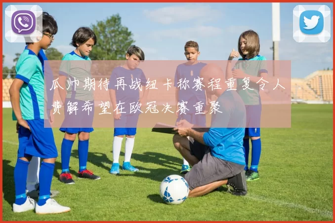 瓜帅期待再战纽卡称赛程重复令人费解希望在欧冠决赛重聚