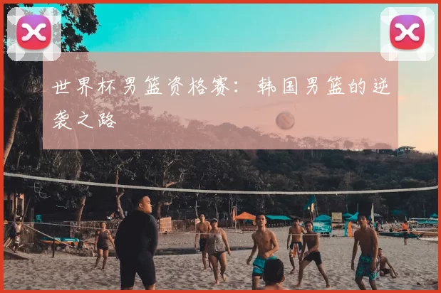 世界杯男篮资格赛：韩国男篮的逆袭之路