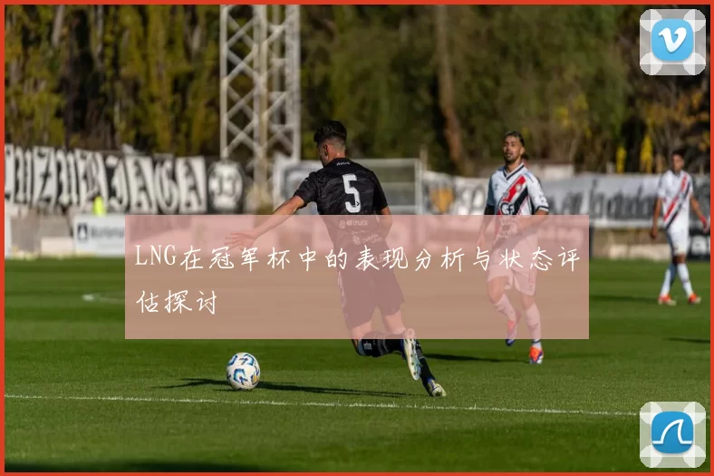 LNG在冠军杯中的表现分析与状态评估探讨