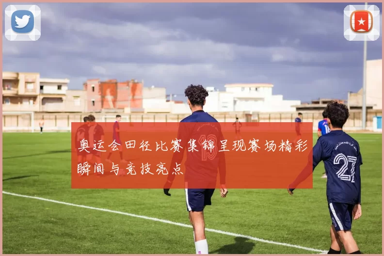 奥运会田径比赛集锦呈现赛场精彩瞬间与竞技亮点