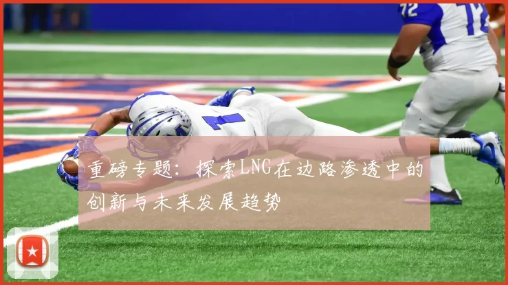 重磅专题：探索LNG在边路渗透中的创新与未来发展趋势