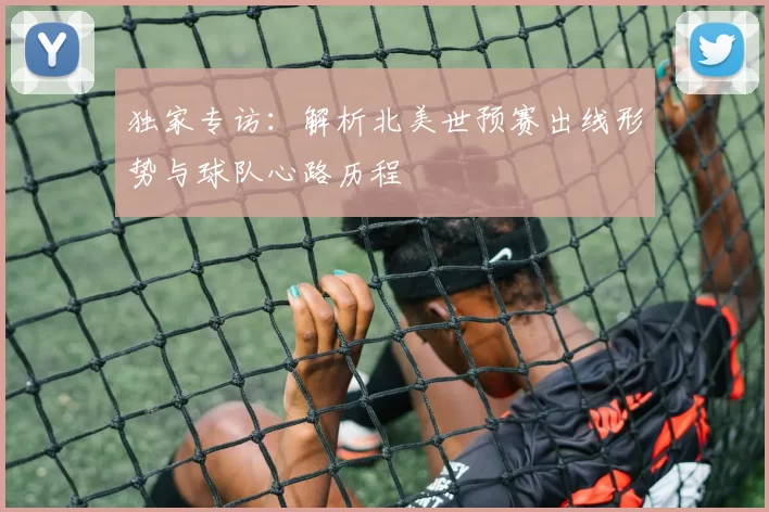 独家专访：解析北美世预赛出线形势与球队心路历程