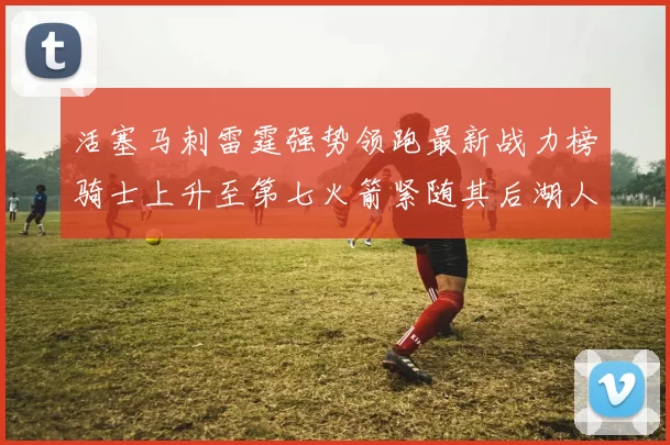 活塞马刺雷霆强势领跑最新战力榜骑士上升至第七火箭紧随其后湖人排名第十一