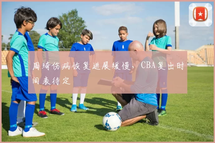周琦伤病恢复进展缓慢，CBA复出时间表待定