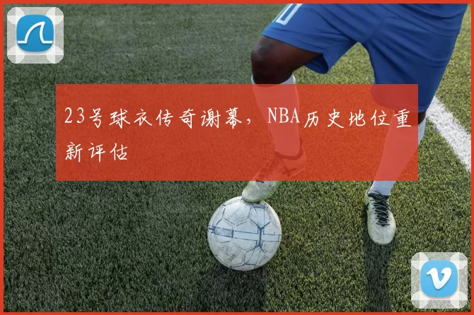 23号球衣传奇谢幕，NBA历史地位重新评估