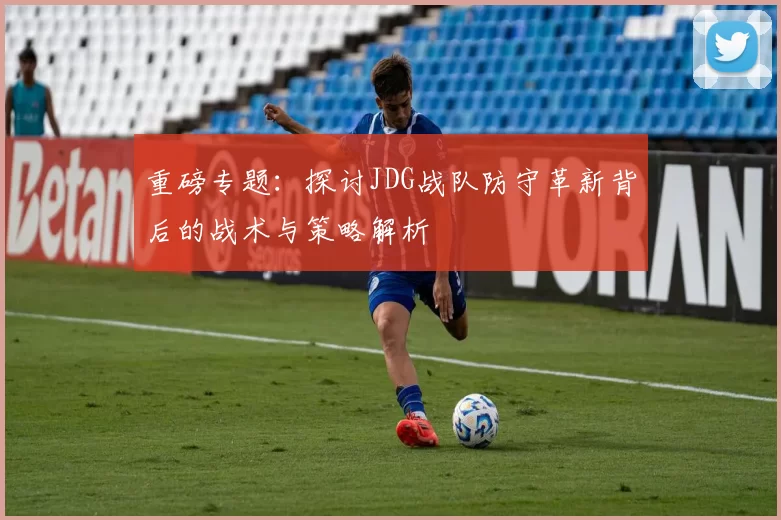 重磅专题：探讨JDG战队防守革新背后的战术与策略解析