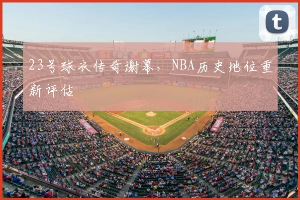 23号球衣传奇谢幕，NBA历史地位重新评估