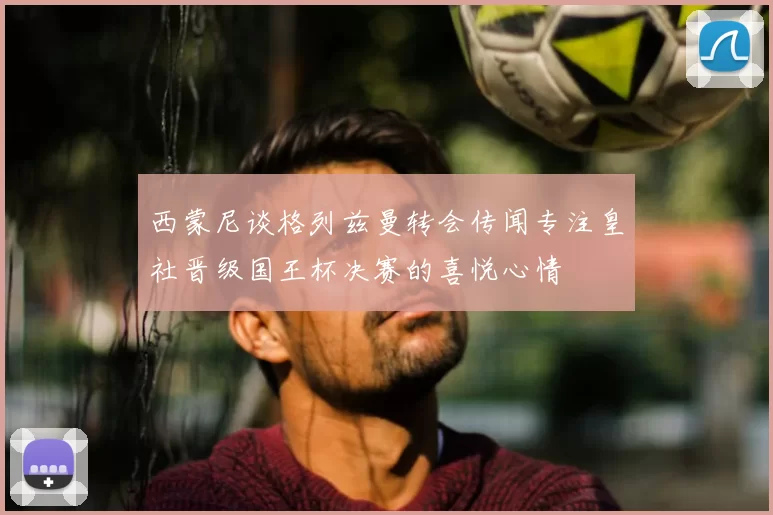 西蒙尼谈格列兹曼转会传闻专注皇社晋级国王杯决赛的喜悦心情