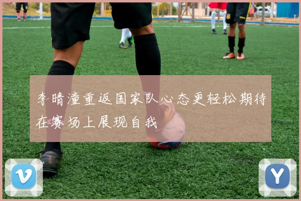 李晴潼重返国家队心态更轻松期待在赛场上展现自我