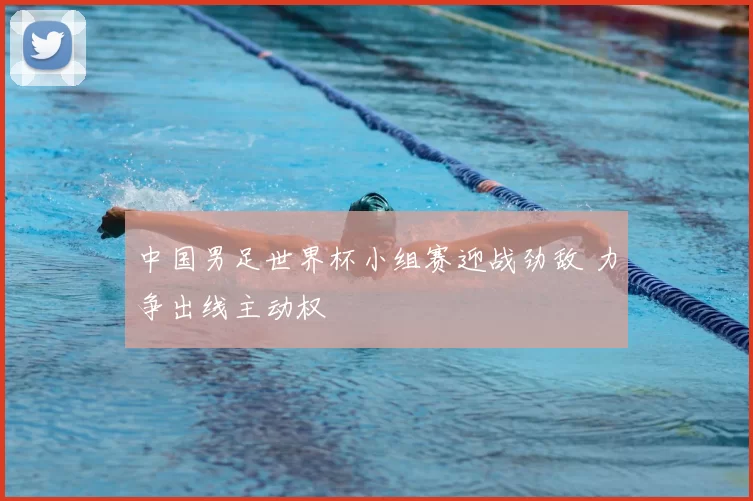 中国男足世界杯小组赛迎战劲敌 力争出线主动权