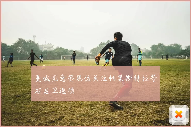 曼城无意签恩佐关注帕莱斯特拉等右后卫选项